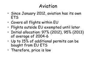 Aviation
• Since January 2012, aviation has its own
ETS
• Covers all flights within EU
• Flights outside EU exempted until later
• Initial allocation: 97% (2012), 95% (2013)
of average of 2004-6
• Up to 15% of additional permits can be
bought from EU ETS
• Therefore, price is low
 