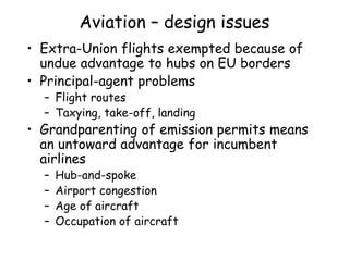 Aviation – design issues
• Extra-Union flights exempted because of
undue advantage to hubs on EU borders
• Principal-agent problems
– Flight routes
– Taxying, take-off, landing
• Grandparenting of emission permits means
an untoward advantage for incumbent
airlines
– Hub-and-spoke
– Airport congestion
– Age of aircraft
– Occupation of aircraft
 