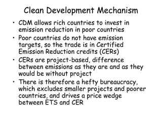 Clean Development Mechanism
• CDM allows rich countries to invest in
emission reduction in poor countries
• Poor countries do not have emission
targets, so the trade is in Certified
Emission Reduction credits (CERs)
• CERs are project-based, difference
between emissions as they are and as they
would be without project
• There is therefore a hefty bureaucracy,
which excludes smaller projects and poorer
countries, and drives a price wedge
between ETS and CER
 