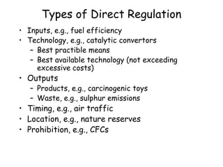 Types of Direct Regulation
• Inputs, e.g., fuel efficiency
• Technology, e.g., catalytic convertors
– Best practible means
– Best available technology (not exceeding
excessive costs)
• Outputs
– Products, e.g., carcinogenic toys
– Waste, e.g., sulphur emissions
• Timing, e.g., air traffic
• Location, e.g., nature reserves
• Prohibition, e.g., CFCs
 