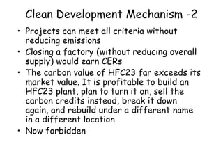 Clean Development Mechanism -2
• Projects can meet all criteria without
reducing emissions
• Closing a factory (without reducing overall
supply) would earn CERs
• The carbon value of HFC23 far exceeds its
market value. It is profitable to build an
HFC23 plant, plan to turn it on, sell the
carbon credits instead, break it down
again, and rebuild under a different name
in a different location
• Now forbidden
 