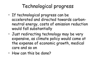Technological progress
• If technological progress can be
accelerated and directed towards carbon-
neutral energy, costs of emission reduction
would fall substantially
• Just redirecting technology may be very
expensive, as climate policy would come at
the expense of economic growth, medical
care and so on
• How can this be done?
 