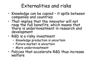 Externalities and risks
• Knowledge can be copied – it spills between
companies and countries
• That implies that the innovator will not
reap the full benefits, which means that
there is underinvestment in research and
development
• R&D is a risky investment
– Knowledge production is uncertain
– Future market is uncertain
– More underinvestment
• Policies that accelerate R&D thus increase
welfare
 