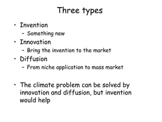 Three types
• Invention
– Something new
• Innovation
– Bring the invention to the market
• Diffusion
– From niche application to mass market
• The climate problem can be solved by
innovation and diffusion, but invention
would help
 