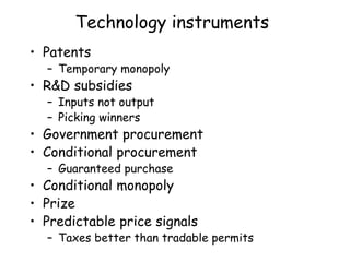 Technology instruments
• Patents
– Temporary monopoly
• R&D subsidies
– Inputs not output
– Picking winners
• Government procurement
• Conditional procurement
– Guaranteed purchase
• Conditional monopoly
• Prize
• Predictable price signals
– Taxes better than tradable permits
 