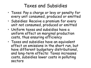 Taxes and Subsidies
• Taxes: Pay a charge or levy or penalty for
every unit consumed, produced or emitted
• Subsidies: Receive a premium for every
unit not consumed, produced or emitted
• Uniform taxes and subsidies have a
uniform effect on marginal production
costs, thus ensuring efficiency
• Taxes and subsidies have an equivalent
effect on emissions in the short run, but
have different budgetary distributional,
and long-term effects: Taxes increases
costs, subsidies lower costs in polluting
sectors
 