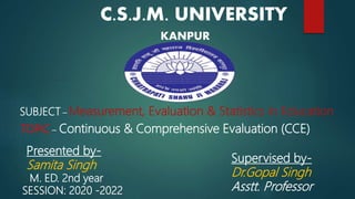 C.S.J.M. UNIVERSITY
KANPUR
M. ED. 2nd year
SESSION: 2020 -2022
SUBJECT – Measurement, Evaluation & Statistics in Education
TOPIC – Continuous & Comprehensive Evaluation (CCE)
Presented by-
Samita Singh
Supervised by-
Dr.Gopal Singh
Asstt. Professor
 