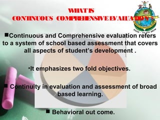 WHATIS
CONTINUOUS COMPREHENSIVEEVALUATION ?
Continuous and Comprehensive evaluation refers
to a system of school based assessment that covers
all aspects of student’s development .
•It emphasizes two fold objectives.
 Continuity in evaluation and assessment of broad
based learning.
 Behavioral out come.
 