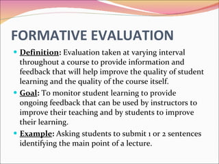FORMATIVE EVALUATION Definition :  Evaluation taken at varying interval throughout a course to provide information and feedback that will help improve the quality of student learning and the quality of the course itself. Goal :  To monitor student learning to provide ongoing feedback that can be used by instructors to improve their teaching and by students to improve their learning. Example :  Asking students to submit 1 or 2 sentences identifying the main point of a lecture. 