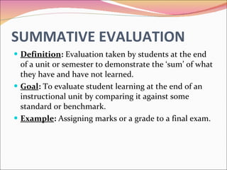 SUMMATIVE EVALUATION Definition :  Evaluation taken by students at the end of a unit or semester to demonstrate the ‘sum’ of what they have and have not learned. Goal :  To evaluate student learning at the end of an instructional unit by comparing it against some standard or benchmark. Example :  Assigning marks or a grade to a final exam. 