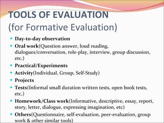 TOOLS OF EVALUATION (for Formative Evaluation) Day-to-day observation Oral work (Question answer, loud reading, dialogues/conversation, role-play, interview, group discussion, etc.) Practical/Experiments Activity (Individual, Group, Self-Study) Projects Tests (Informal small duration written tests, open book tests, etc.) Homework/Class work (Informative, descriptive, essay, report, story, letter, dialogue, expressing imagination, etc) Others (Questionnaire, self-evaluation, peer-evaluation, group work & other similar tools) 