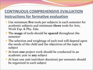 CONTINUOUS COMPREHENSIVE EVALUATION Instructions for formative evaluation Use minimum  five  tools per subjects in each semester for academic subjects and minimum  three  tools for Arts, Work Exp. & Phy. Edu. The  usage  of tools should be  spaced  throughout the semester The selection and weightage of each tool will depend upon the needs of the child and the objectives of the topic & subject At least  one  project work should be conducted in an academic year in  any  subject At least one unit test(short duration) per semester should be organized in each subject 