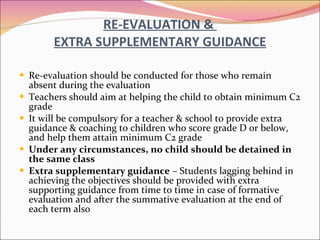RE-EVALUATION &  EXTRA SUPPLEMENTARY GUIDANCE Re-evaluation should be conducted for those who remain absent during the evaluation Teachers should aim at helping the child to obtain minimum C2 grade It will be compulsory   for a teacher & school to provide extra guidance & coaching to children who score grade D or below, and help them attain minimum C2 grade Under any circumstances, no child should be detained in the same class Extra supplementary guidance  – Students lagging behind in achieving the objectives should be provided with extra supporting guidance from time to time in case of formative evaluation and after the summative evaluation at the end of each term also 