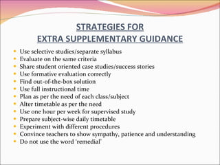 STRATEGIES FOR EXTRA SUPPLEMENTARY GUIDANCE Use selective studies/separate syllabus Evaluate on the same criteria Share student oriented case studies/success stories Use formative evaluation correctly Find out-of-the-box solution Use full instructional time Plan as per the need of each class/subject Alter timetable as per the need Use one hour per week for supervised study Prepare subject-wise daily timetable Experiment with different procedures Convince teachers to show sympathy, patience and understanding Do not use the word ‘remedial’ 