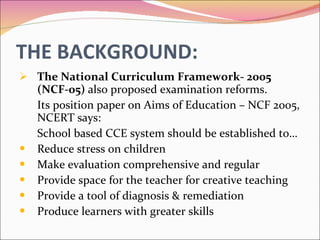 THE BACKGROUND: The National Curriculum Framework- 2005 (NCF-05)  also proposed examination reforms.  Its position paper on Aims of Education – NCF 2005, NCERT says: School based CCE system should be established to… Reduce stress on children Make evaluation comprehensive and regular Provide space for the teacher for creative teaching Provide a tool of diagnosis & remediation Produce learners with greater skills 