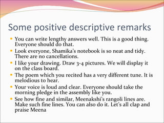 Some positive descriptive remarks You can write lengthy answers well. This is a good thing. Everyone should do that. Look everyone, Shamika’s notebook is so neat and tidy. There are no cancellations. I like your drawing. Draw 3-4 pictures. We will display it on the class board. The poem which you recited has a very different tune. It is melodious to hear. Your voice is loud and clear. Everyone should take the morning pledge in the assembly like you. See how fine and similar, Meenakshi’s rangoli lines are. Make such fine lines. You can also do it. Let’s all clap and praise Meena 
