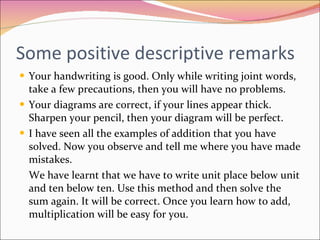 Some positive descriptive remarks Your handwriting is good. Only while writing joint words, take a few precautions, then you will have no problems. Your diagrams are correct, if your lines appear thick. Sharpen your pencil, then your diagram will be perfect. I have seen all the examples of addition that you have solved. Now you observe and tell me where you have made mistakes.  We have learnt that we have to write unit place below unit and ten below ten. Use this method and then solve the sum again. It will be correct. Once you learn how to add, multiplication will be easy for you. 