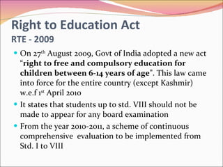 Right to Education Act RTE - 2009 On 27 th  August 2009, Govt of India adopted a new act “ right to free and compulsory education for children between 6-14 years of age ”. This law came into force for the entire country (except Kashmir) w.e.f 1 st  April 2010 It states that students up to std. VIII should not be made to appear for any board examination From the year 2010-2011, a scheme of continuous  comprehensive  evaluation to be implemented from Std. I to VIII 