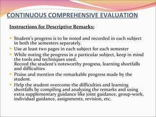 CONTINUOUS COMPREHENSIVE EVALUATION Instructions for Descriptive Remarks: Student’s progress is to be noted and recorded in each subject in both the semesters separately. Use at least two pages in each subject for each semester While noting the progress in a particular subject, keep in mind the tools and techniques used.  Record the student’s noteworthy progress, learning shortfalls and difficulties Praise and mention the remarkable progress made by the student. Help the student overcome the difficulties and learning shortfalls by compiling and analysing the remarks and using extra supplementary guidance like joint guidance, group-work, individual guidance, assignments, revision, etc. 