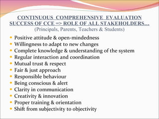 CONTINUOUS  COMPREHENSIVE  EVALUATION SUCCESS OF CCE => ROLE OF ALL STAKEHOLDERS… (Principals, Parents, Teachers & Students) Positive attitude & open-mindedness Willingness to adapt to new changes Complete knowledge & understanding of the system Regular interaction and coordination Mutual trust & respect Fair & just approach Responsible behaviour Being conscious & alert Clarity in communication Creativity & innovation Proper training & orientation Shift from subjectivity to objectivity 