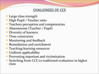 CHALLENGES OF CCE Large class strength High Pupil / Teacher ratio Teachers perception and competencies Absenteeism (Teacher / Pupil) Diversity of learners Time constraints Monitoring and feedback Remediation and enrichment Teaching-learning resources Uniform applicability Preventing nepotism and victimization Switching from CCE to traditional evaluation in higher class 