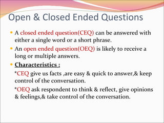 Open & Closed Ended Questions A  closed ended question(CEQ)   can be answered with either a single word or a short phrase. An  open ended question(OEQ)  is likely to receive a long or multiple answers. Characteristics : * CEQ  give us facts ,are easy & quick to answer,& keep control of the conversation. * OEQ  ask respondent to think & reflect, give opinions & feelings,& take control of the conversation. 