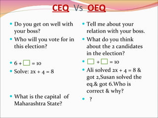 CEQ   Vs  OEQ Do you get on well with your boss? Who will you vote for in this election? 6 +  = 10 Solve: 2x + 4 = 8 What is the capital  of Maharashtra State? Tell me about your relation with your boss. What do you think about the 2 candidates in the election? +  = 10 Ali solved 2x + 4 = 8 & got 2,Susan solved the eq.& got 6.Who is correct & why? ? 