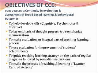 OBJECTIVES OF CCE: CORE OBJECTIVE :  Continuity in evaluation &  assessment of Broad based learning & behavioural outcomes To help develop skills (Cognitive, Psychomotor & affective) To lay emphasis of thought process & de-emphasize memorization To make evaluation an integral part of teaching learning process To use evaluation for improvement of students’ achievements To guide teaching learning strategy on the basis of regular diagnosis followed by remedial instructions To make the process of teaching & learning a ‘Learner Centred Activity’ 