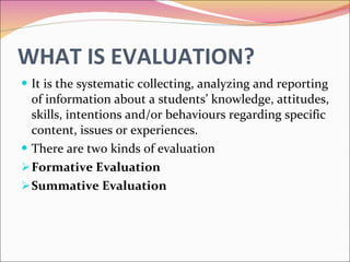 WHAT IS EVALUATION? It is the systematic collecting, analyzing and reporting of information about a students’ knowledge, attitudes, skills, intentions and/or behaviours regarding specific content, issues or experiences. There are two kinds of evaluation Formative Evaluation Summative Evaluation 