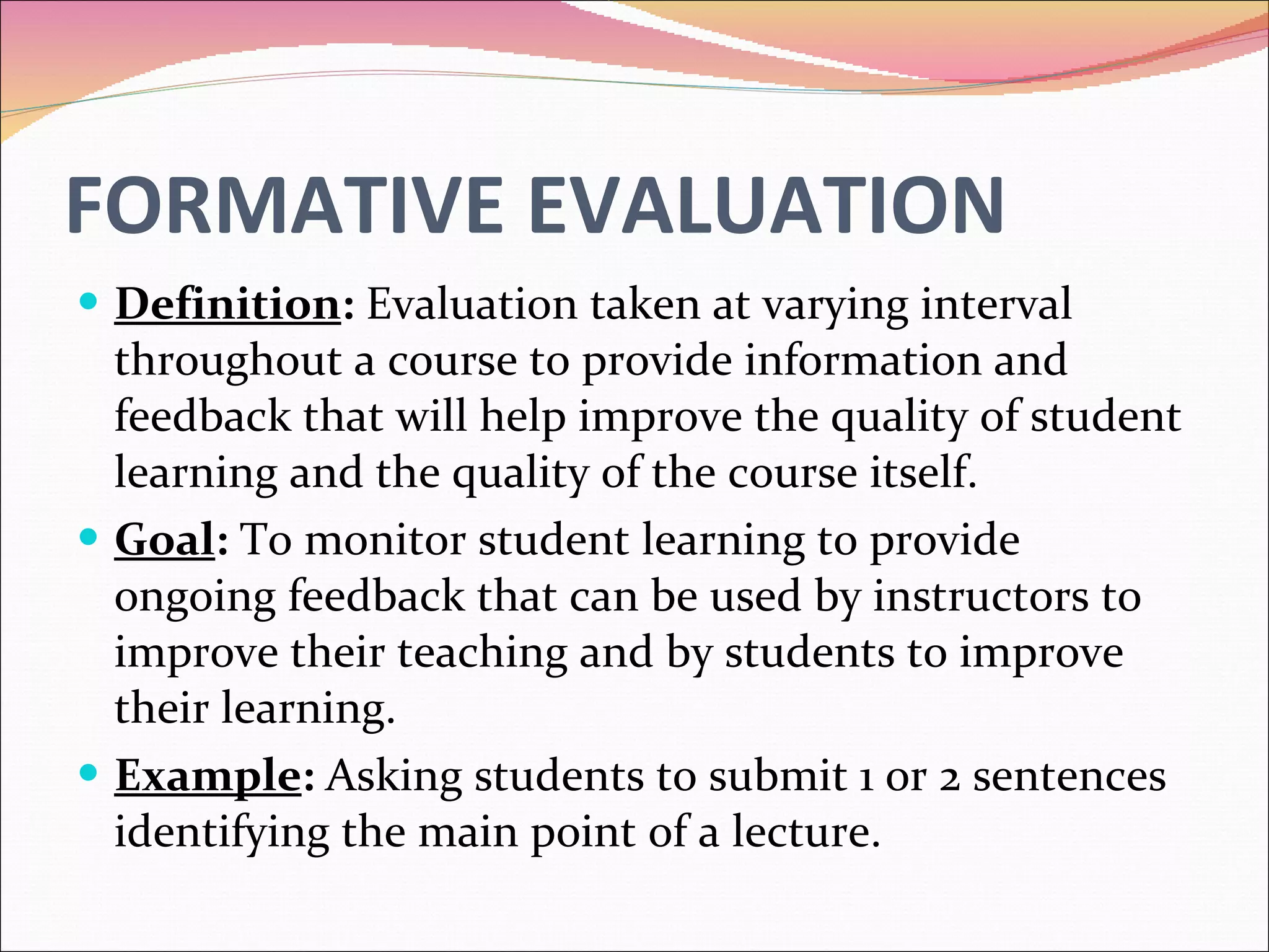FORMATIVE EVALUATION Definition :  Evaluation taken at varying interval throughout a course to provide information and feedback that will help improve the quality of student learning and the quality of the course itself. Goal :  To monitor student learning to provide ongoing feedback that can be used by instructors to improve their teaching and by students to improve their learning. Example :  Asking students to submit 1 or 2 sentences identifying the main point of a lecture. 