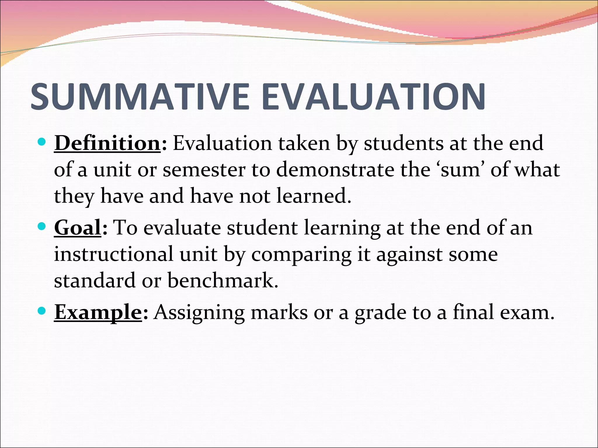 SUMMATIVE EVALUATION Definition :  Evaluation taken by students at the end of a unit or semester to demonstrate the ‘sum’ of what they have and have not learned. Goal :  To evaluate student learning at the end of an instructional unit by comparing it against some standard or benchmark. Example :  Assigning marks or a grade to a final exam. 