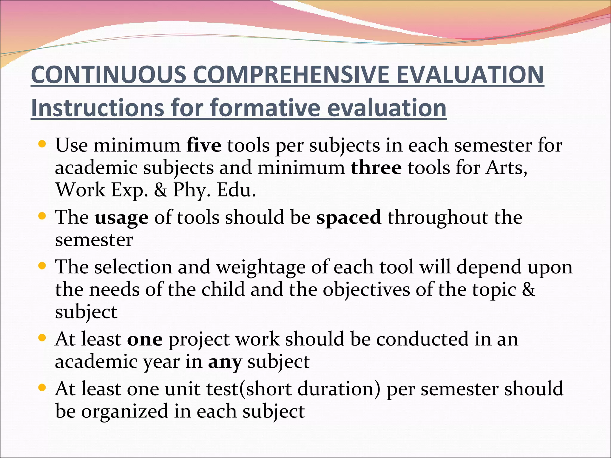 CONTINUOUS COMPREHENSIVE EVALUATION Instructions for formative evaluation Use minimum  five  tools per subjects in each semester for academic subjects and minimum  three  tools for Arts, Work Exp. & Phy. Edu. The  usage  of tools should be  spaced  throughout the semester The selection and weightage of each tool will depend upon the needs of the child and the objectives of the topic & subject At least  one  project work should be conducted in an academic year in  any  subject At least one unit test(short duration) per semester should be organized in each subject 