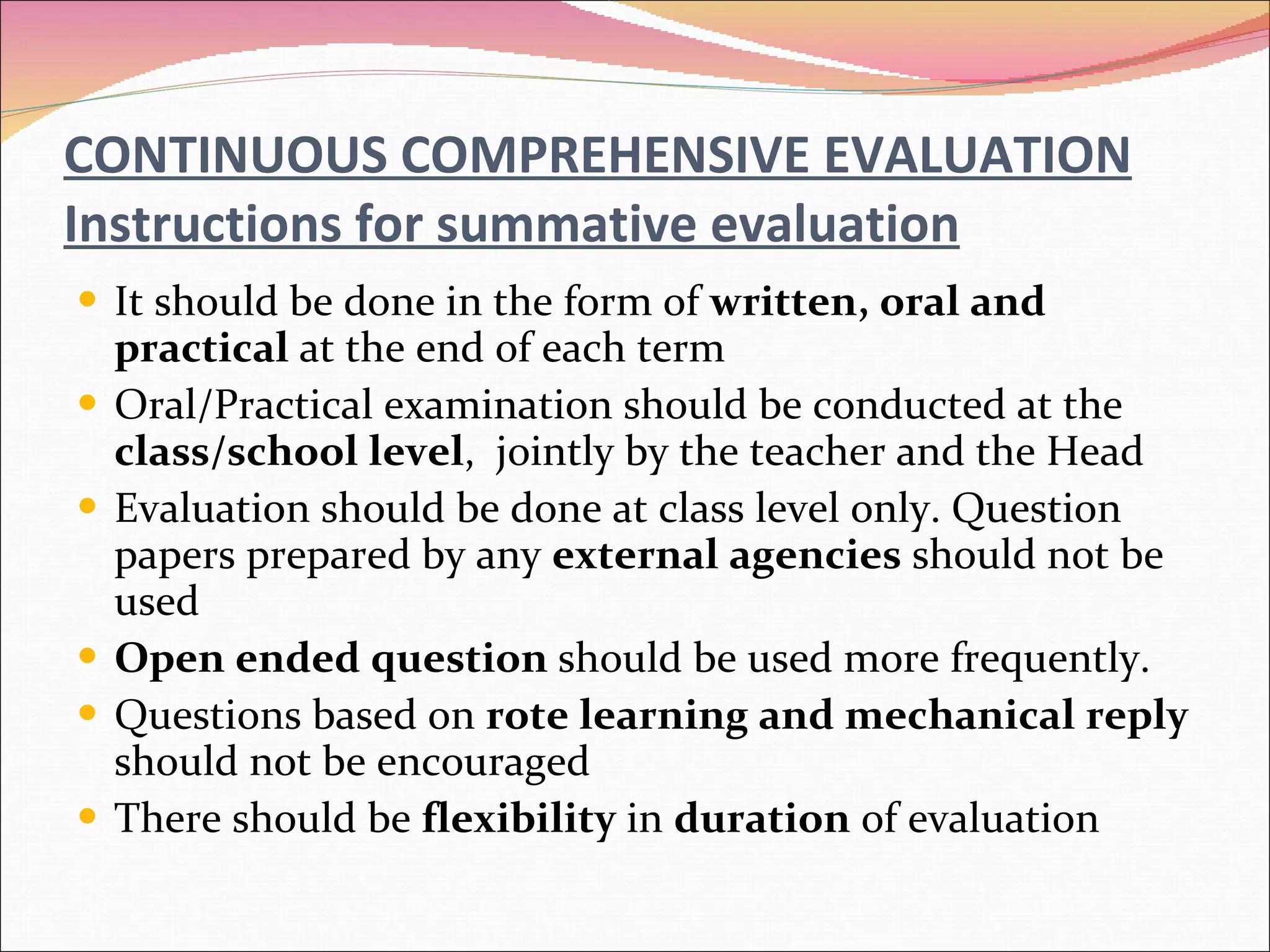 CONTINUOUS COMPREHENSIVE EVALUATION Instructions for summative evaluation It should be done in the form of  written, oral and practical  at the end of each term Oral/Practical examination should be conducted at the  class/school level ,  jointly by the teacher and the Head Evaluation should be done at class level only. Question papers prepared by any  external agencies  should not be used Open ended question  should be used more frequently. Questions based on  rote learning and mechanical reply  should not be encouraged There should be  flexibility  in  duration  of evaluation 