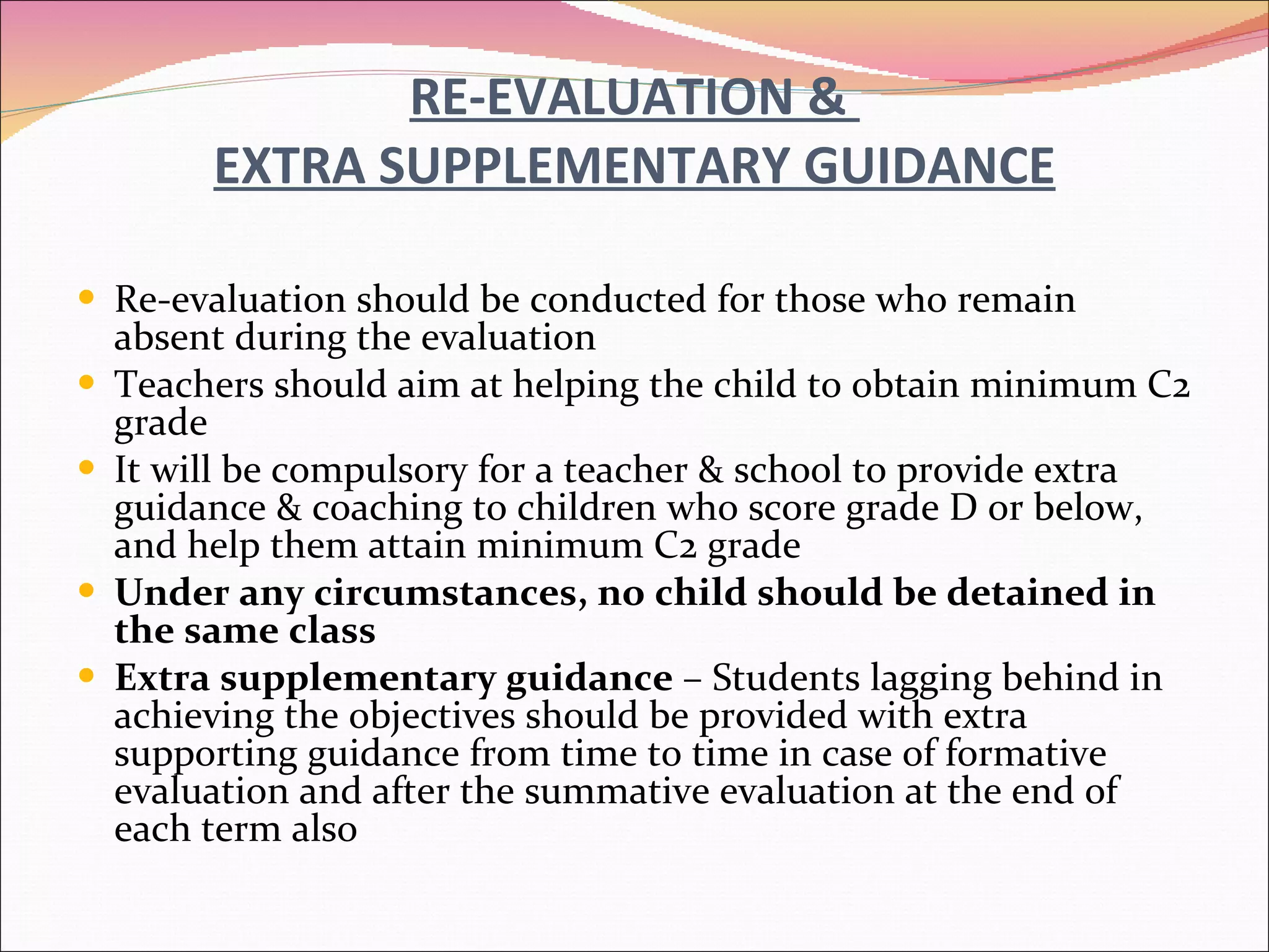 RE-EVALUATION &  EXTRA SUPPLEMENTARY GUIDANCE Re-evaluation should be conducted for those who remain absent during the evaluation Teachers should aim at helping the child to obtain minimum C2 grade It will be compulsory   for a teacher & school to provide extra guidance & coaching to children who score grade D or below, and help them attain minimum C2 grade Under any circumstances, no child should be detained in the same class Extra supplementary guidance  – Students lagging behind in achieving the objectives should be provided with extra supporting guidance from time to time in case of formative evaluation and after the summative evaluation at the end of each term also 