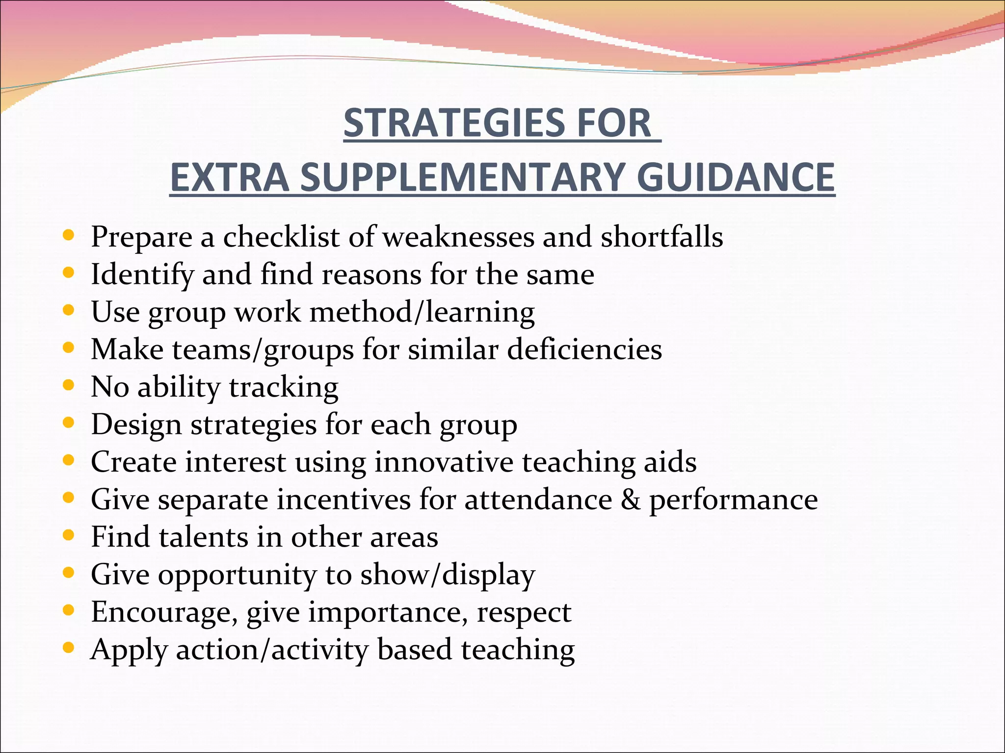 STRATEGIES FOR  EXTRA SUPPLEMENTARY GUIDANCE Prepare a checklist of weaknesses and shortfalls Identify and find reasons for the same Use group work method/learning Make teams/groups for similar deficiencies No ability tracking Design strategies for each group Create interest using innovative teaching aids Give separate incentives for attendance & performance Find talents in other areas Give opportunity to show/display Encourage, give importance, respect Apply action/activity based teaching 