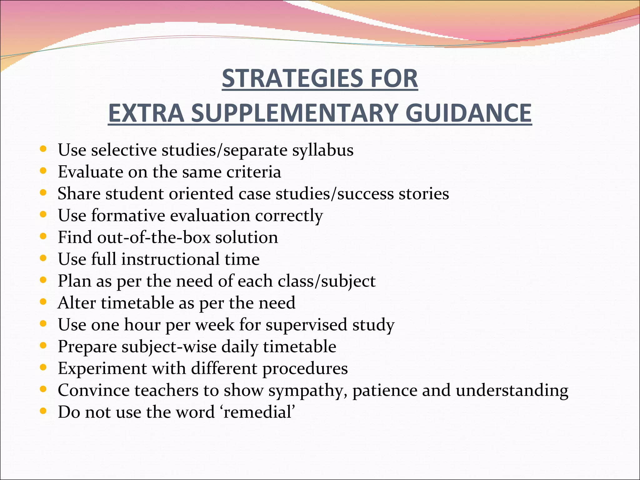 STRATEGIES FOR EXTRA SUPPLEMENTARY GUIDANCE Use selective studies/separate syllabus Evaluate on the same criteria Share student oriented case studies/success stories Use formative evaluation correctly Find out-of-the-box solution Use full instructional time Plan as per the need of each class/subject Alter timetable as per the need Use one hour per week for supervised study Prepare subject-wise daily timetable Experiment with different procedures Convince teachers to show sympathy, patience and understanding Do not use the word ‘remedial’ 