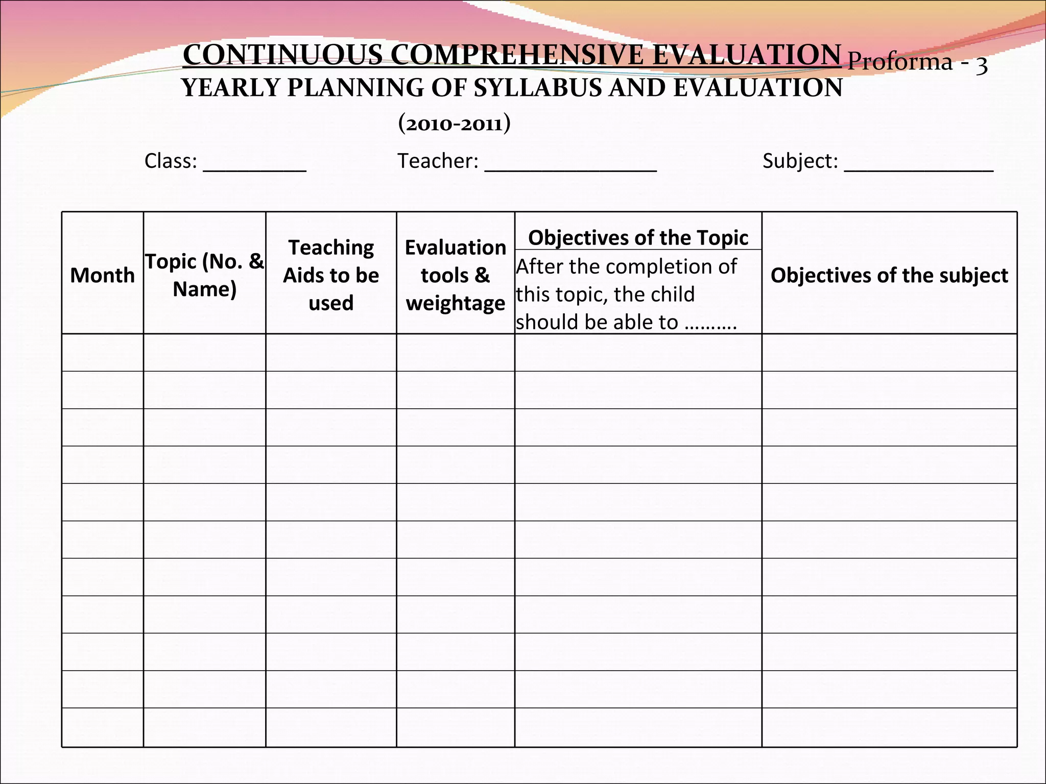 CONTINUOUS COMPREHENSIVE EVALUATION YEARLY PLANNING OF SYLLABUS AND EVALUATION Proforma - 3 (2010-2011) Class: _________ Teacher: _______________ Subject: _____________ Month Topic (No. & Name) Teaching Aids to be used Evaluation tools & weightage Objectives of the Topic Objectives of the subject After the completion of this topic, the child should be able to ……….                                                                                                                                     