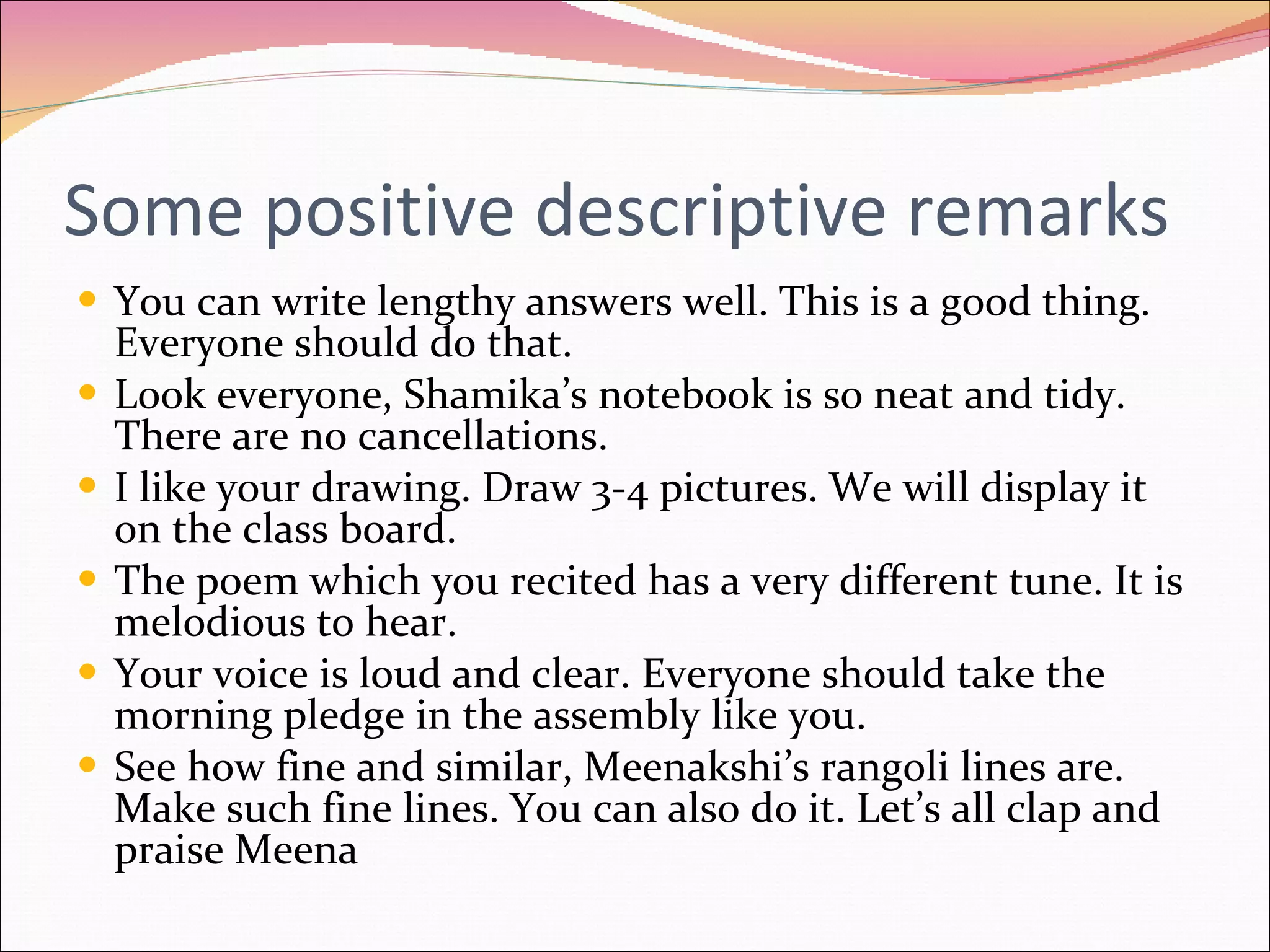 Some positive descriptive remarks You can write lengthy answers well. This is a good thing. Everyone should do that. Look everyone, Shamika’s notebook is so neat and tidy. There are no cancellations. I like your drawing. Draw 3-4 pictures. We will display it on the class board. The poem which you recited has a very different tune. It is melodious to hear. Your voice is loud and clear. Everyone should take the morning pledge in the assembly like you. See how fine and similar, Meenakshi’s rangoli lines are. Make such fine lines. You can also do it. Let’s all clap and praise Meena 