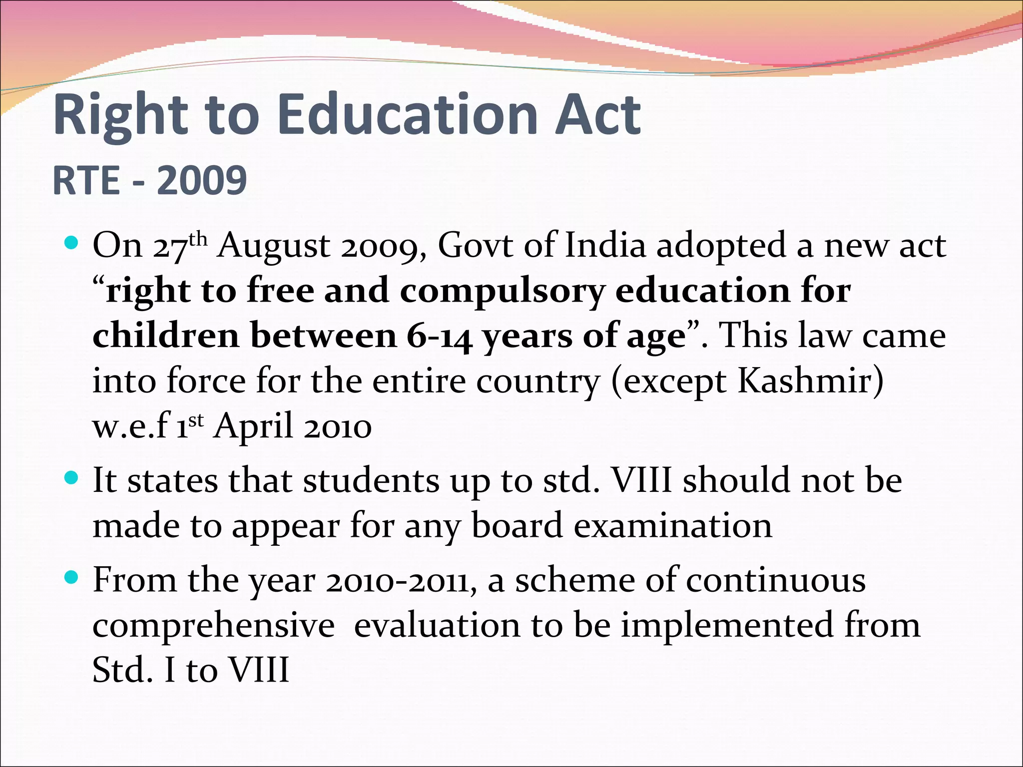 Right to Education Act RTE - 2009 On 27 th  August 2009, Govt of India adopted a new act “ right to free and compulsory education for children between 6-14 years of age ”. This law came into force for the entire country (except Kashmir) w.e.f 1 st  April 2010 It states that students up to std. VIII should not be made to appear for any board examination From the year 2010-2011, a scheme of continuous  comprehensive  evaluation to be implemented from Std. I to VIII 