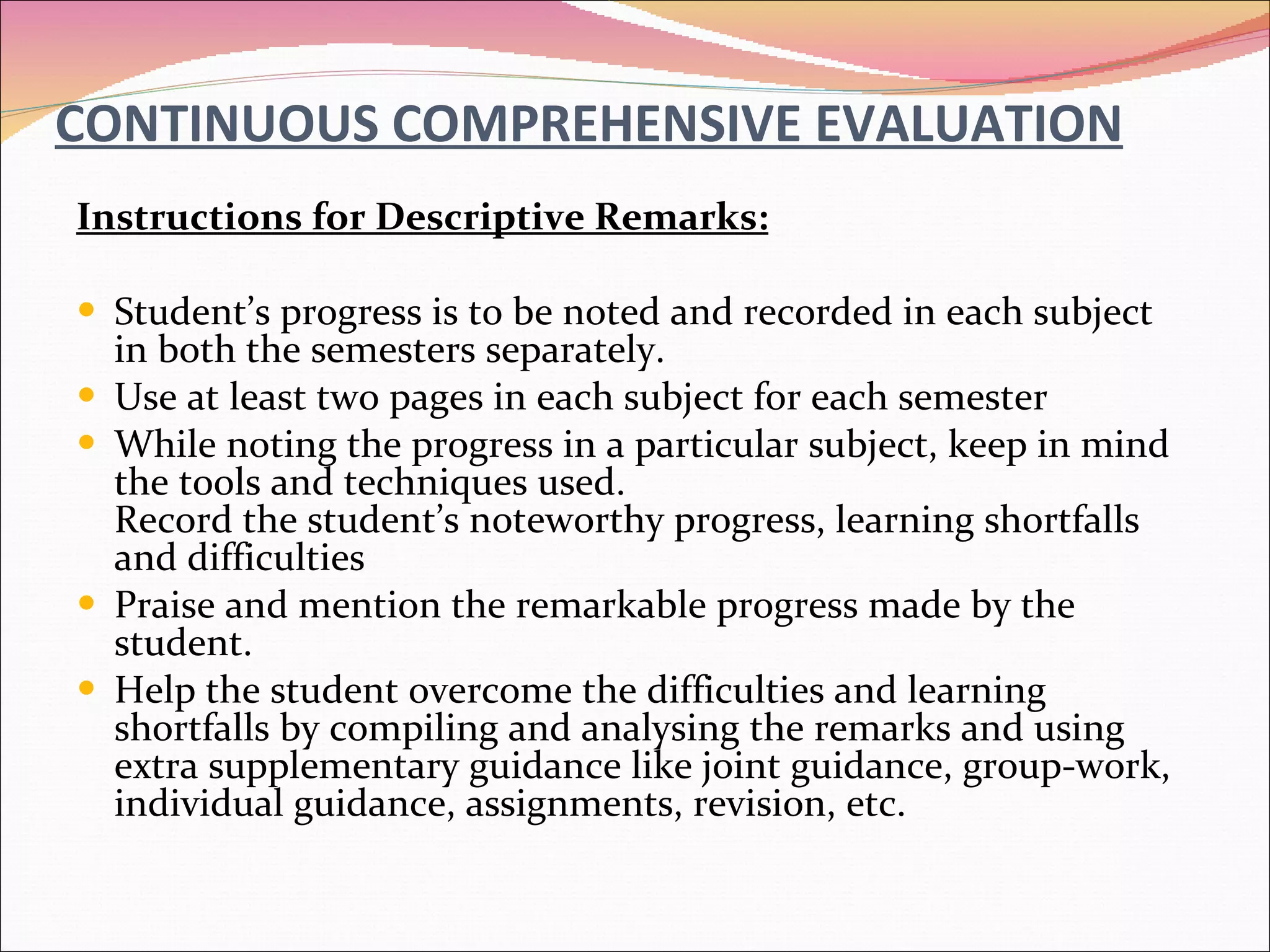 CONTINUOUS COMPREHENSIVE EVALUATION Instructions for Descriptive Remarks: Student’s progress is to be noted and recorded in each subject in both the semesters separately. Use at least two pages in each subject for each semester While noting the progress in a particular subject, keep in mind the tools and techniques used.  Record the student’s noteworthy progress, learning shortfalls and difficulties Praise and mention the remarkable progress made by the student. Help the student overcome the difficulties and learning shortfalls by compiling and analysing the remarks and using extra supplementary guidance like joint guidance, group-work, individual guidance, assignments, revision, etc. 