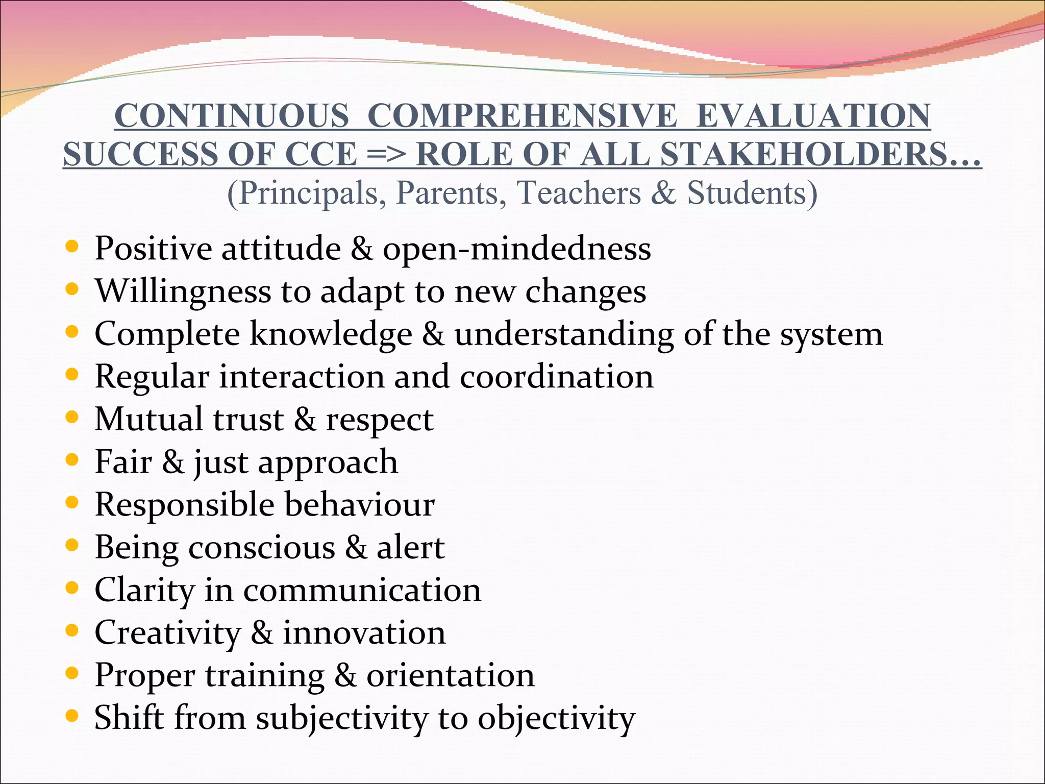 CONTINUOUS  COMPREHENSIVE  EVALUATION SUCCESS OF CCE => ROLE OF ALL STAKEHOLDERS… (Principals, Parents, Teachers & Students) Positive attitude & open-mindedness Willingness to adapt to new changes Complete knowledge & understanding of the system Regular interaction and coordination Mutual trust & respect Fair & just approach Responsible behaviour Being conscious & alert Clarity in communication Creativity & innovation Proper training & orientation Shift from subjectivity to objectivity 