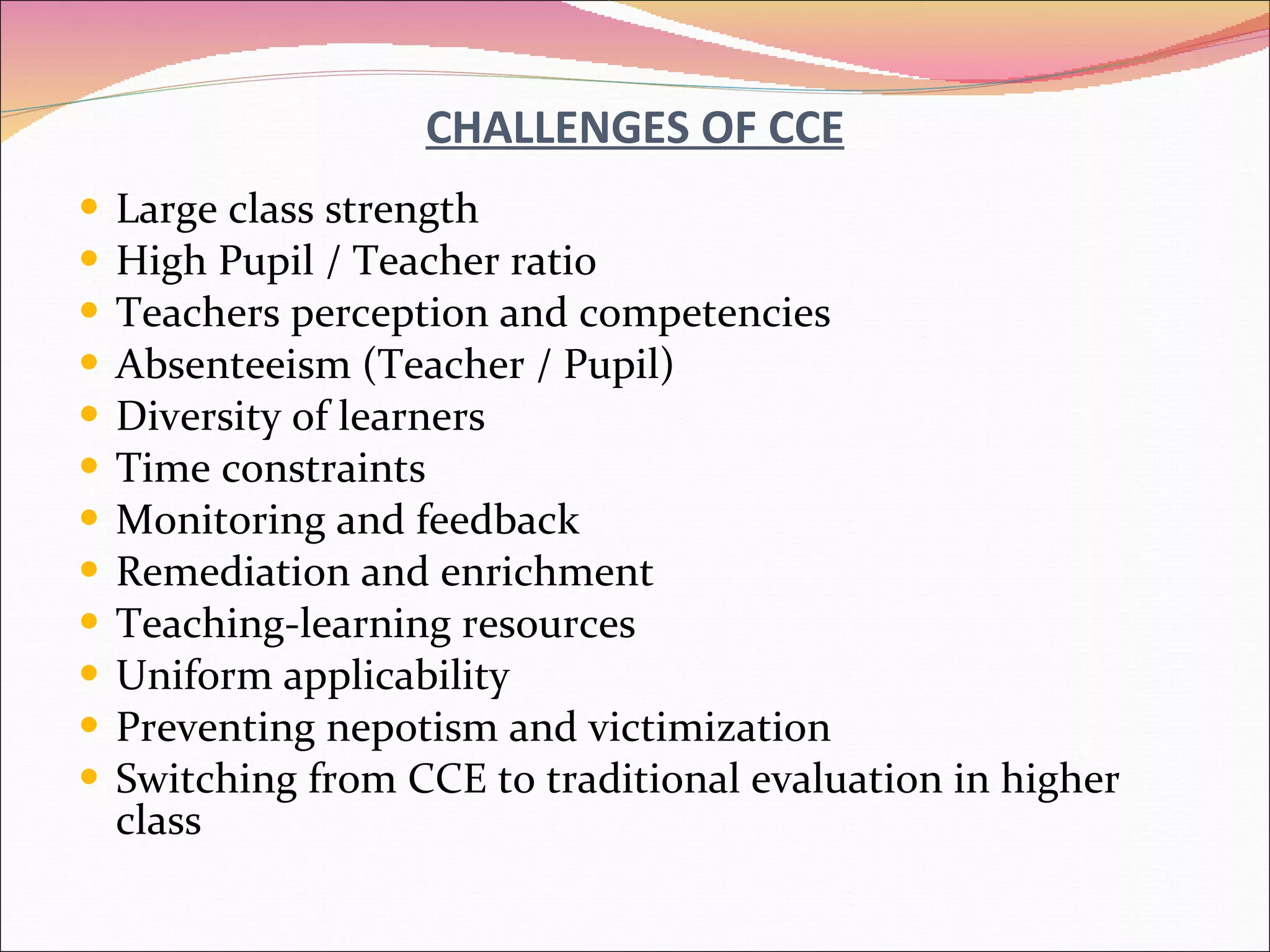 CHALLENGES OF CCE Large class strength High Pupil / Teacher ratio Teachers perception and competencies Absenteeism (Teacher / Pupil) Diversity of learners Time constraints Monitoring and feedback Remediation and enrichment Teaching-learning resources Uniform applicability Preventing nepotism and victimization Switching from CCE to traditional evaluation in higher class 