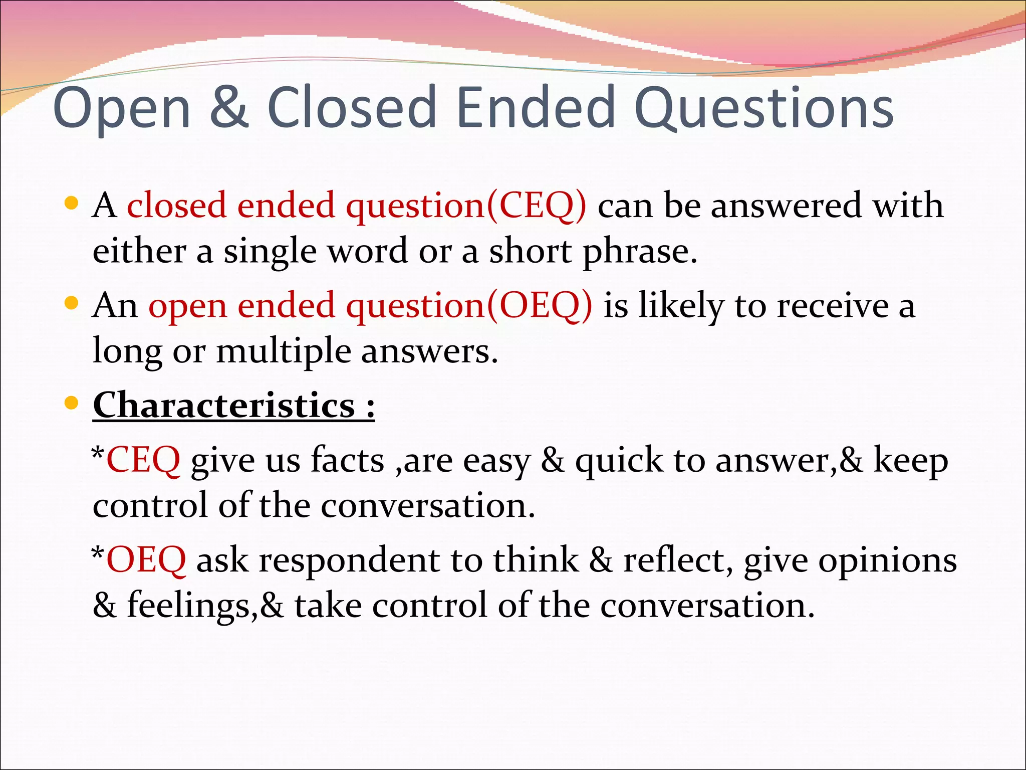Open & Closed Ended Questions A  closed ended question(CEQ)   can be answered with either a single word or a short phrase. An  open ended question(OEQ)  is likely to receive a long or multiple answers. Characteristics : * CEQ  give us facts ,are easy & quick to answer,& keep control of the conversation. * OEQ  ask respondent to think & reflect, give opinions & feelings,& take control of the conversation. 