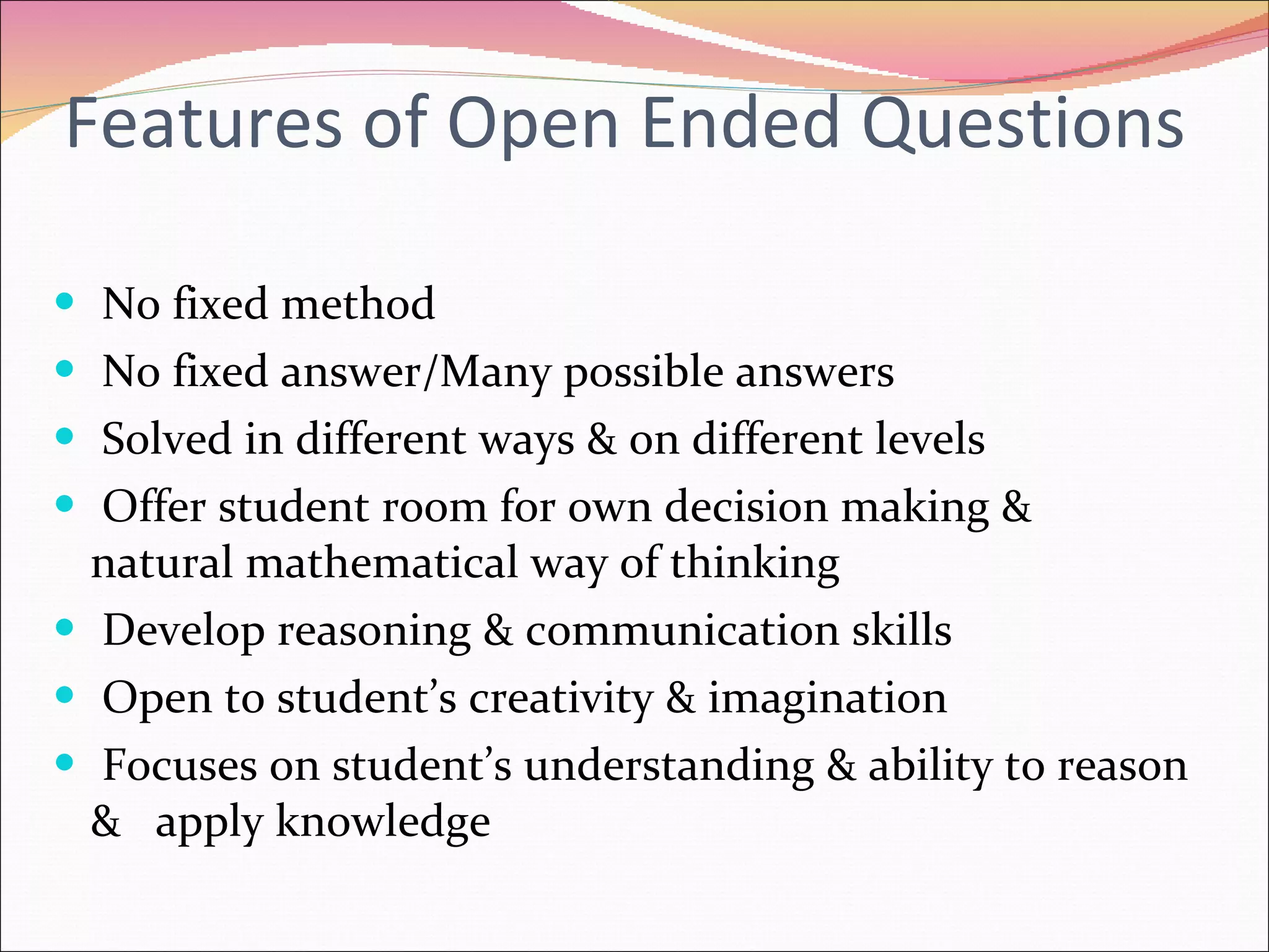 Features of Open Ended Questions No fixed method  No fixed answer/Many possible answers Solved in different ways & on different levels Offer student room for own decision making &  natural mathematical way of thinking Develop reasoning & communication skills Open to student’s creativity & imagination Focuses on student’s understanding & ability to reason &  apply knowledge 