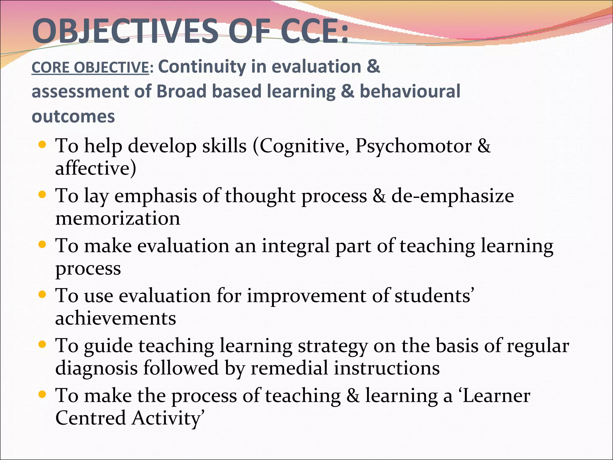 OBJECTIVES OF CCE: CORE OBJECTIVE :  Continuity in evaluation &  assessment of Broad based learning & behavioural outcomes To help develop skills (Cognitive, Psychomotor & affective) To lay emphasis of thought process & de-emphasize memorization To make evaluation an integral part of teaching learning process To use evaluation for improvement of students’ achievements To guide teaching learning strategy on the basis of regular diagnosis followed by remedial instructions To make the process of teaching & learning a ‘Learner Centred Activity’ 