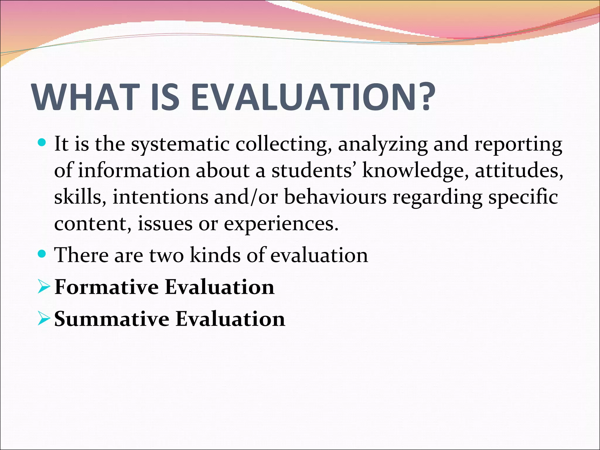 WHAT IS EVALUATION? It is the systematic collecting, analyzing and reporting of information about a students’ knowledge, attitudes, skills, intentions and/or behaviours regarding specific content, issues or experiences. There are two kinds of evaluation Formative Evaluation Summative Evaluation 