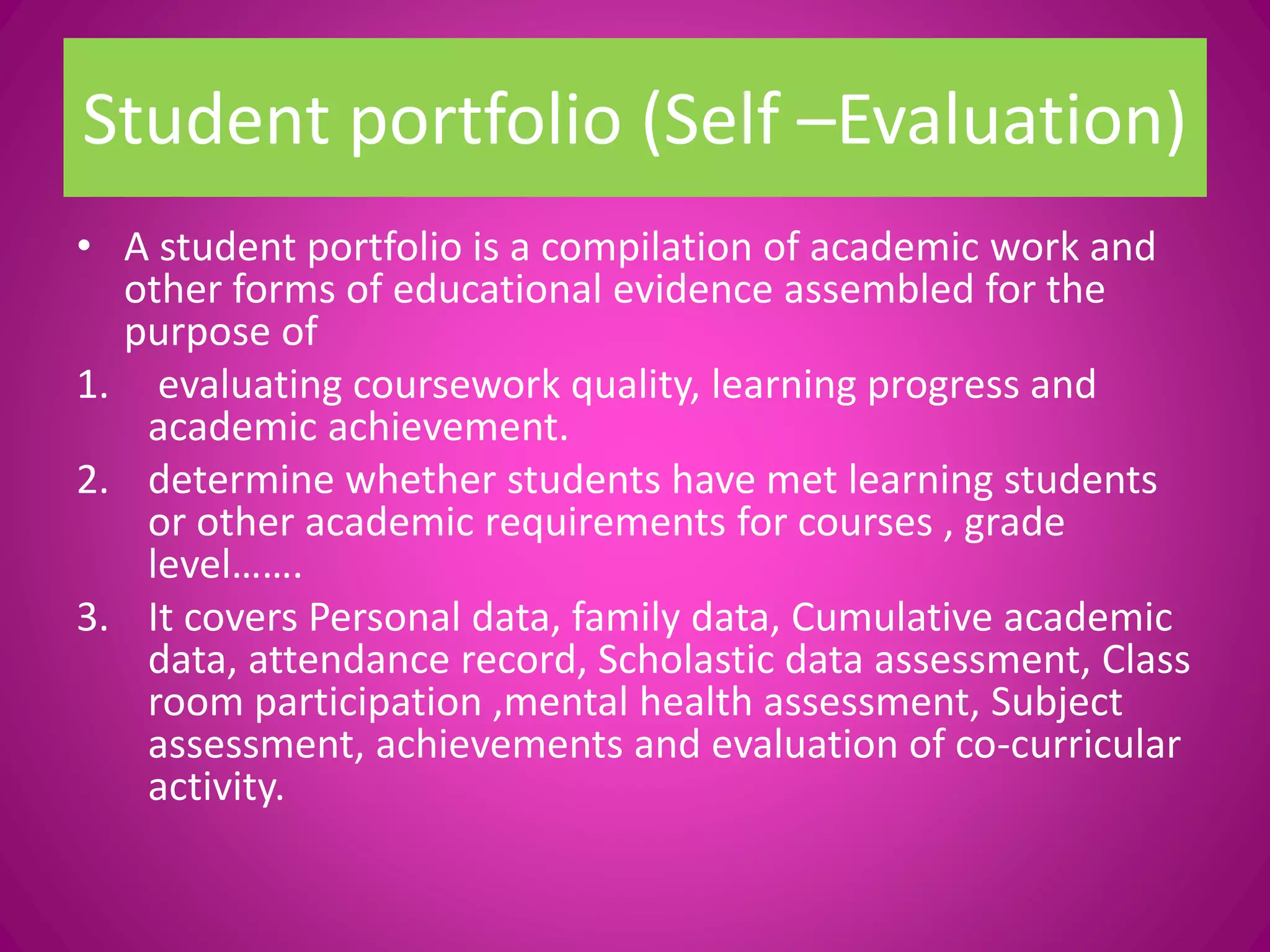 Student portfolio (Self –Evaluation)
• A student portfolio is a compilation of academic work and
other forms of educational evidence assembled for the
purpose of
1. evaluating coursework quality, learning progress and
academic achievement.
2. determine whether students have met learning students
or other academic requirements for courses , grade
level…….
3. It covers Personal data, family data, Cumulative academic
data, attendance record, Scholastic data assessment, Class
room participation ,mental health assessment, Subject
assessment, achievements and evaluation of co-curricular
activity.
 