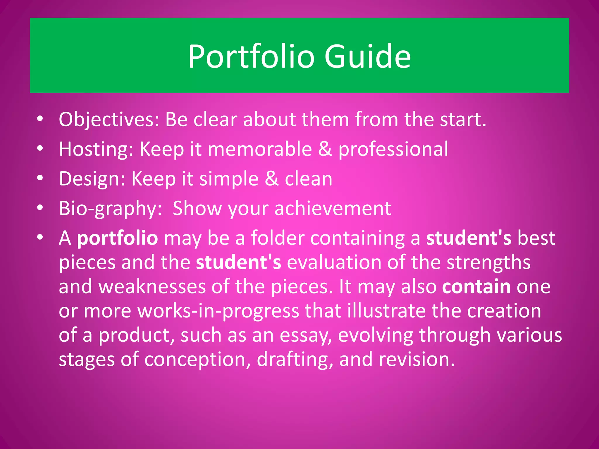 Portfolio Guide
• Objectives: Be clear about them from the start.
• Hosting: Keep it memorable & professional
• Design: Keep it simple & clean
• Bio-graphy: Show your achievement
• A portfolio may be a folder containing a student's best
pieces and the student's evaluation of the strengths
and weaknesses of the pieces. It may also contain one
or more works-in-progress that illustrate the creation
of a product, such as an essay, evolving through various
stages of conception, drafting, and revision.
 