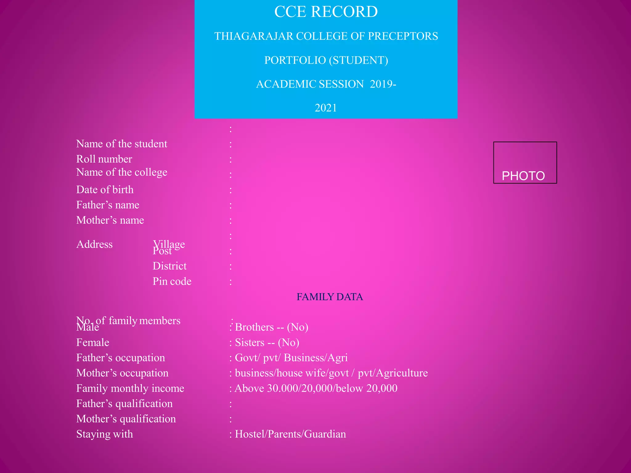 CCE RECORD
THIAGARAJAR COLLEGE OF PRECEPTORS
PORTFOLIO (STUDENT)
ACADEMIC SESSION 2019-
2021
Name of the college
:
Name of the student :
Roll number :
:
Date of birth :
Father’s name :
Mother’s name
Address Village
:
:
Post :
District :
Pin code :
FAMILY DATA
No. of familymembers :
Male : Brothers -- (No)
Female : Sisters -- (No)
Father’s occupation : Govt/ pvt/ Business/Agri
Mother’s occupation : business/house wife/govt / pvt/Agriculture
Family monthly income : Above 30.000/20,000/below 20,000
Father’s qualification :
Mother’s qualification :
Staying with : Hostel/Parents/Guardian
PHOTO
 
