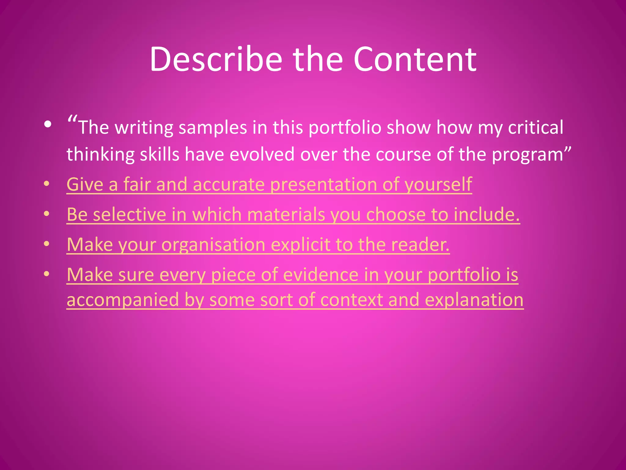 Describe the Content
• “The writing samples in this portfolio show how my critical
thinking skills have evolved over the course of the program”
• Give a fair and accurate presentation of yourself
• Be selective in which materials you choose to include.
• Make your organisation explicit to the reader.
• Make sure every piece of evidence in your portfolio is
accompanied by some sort of context and explanation
 